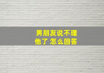 男朋友说不理他了 怎么回答